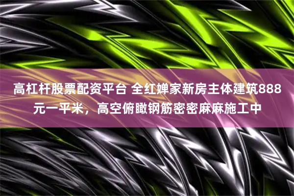 高杠杆股票配资平台 全红婵家新房主体建筑888元一平米，高空俯瞰钢筋密密麻麻施工中