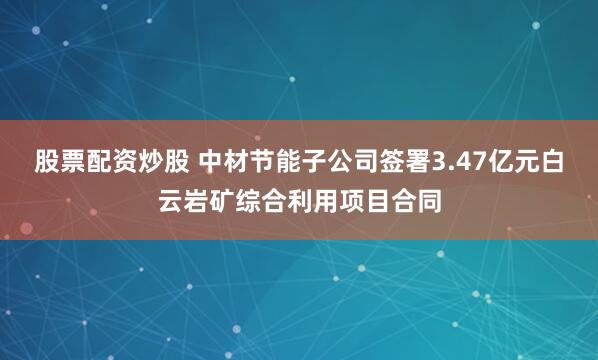 股票配资炒股 中材节能子公司签署3.47亿元白云岩矿综合利用项目合同