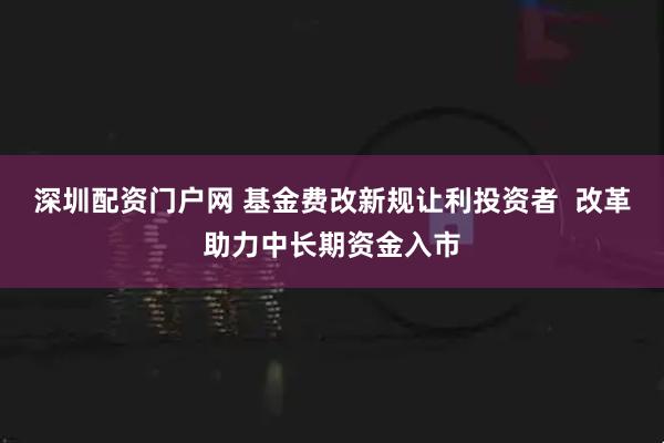 深圳配资门户网 基金费改新规让利投资者  改革助力中长期资金入市