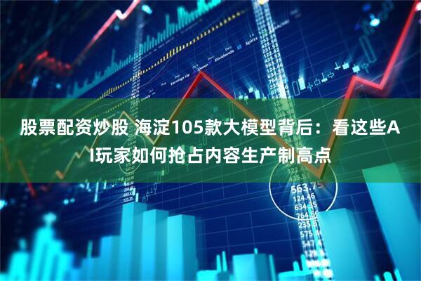 股票配资炒股 海淀105款大模型背后：看这些AI玩家如何抢占内容生产制高点