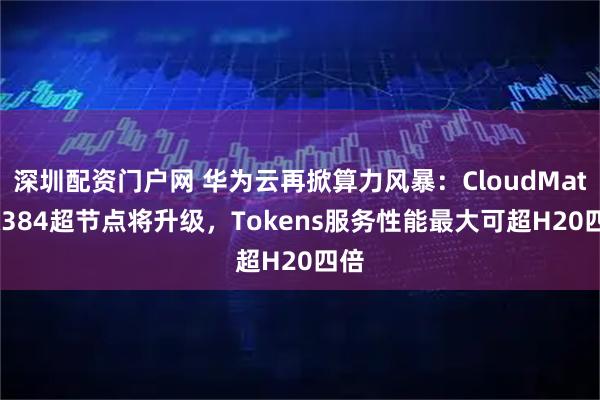 深圳配资门户网 华为云再掀算力风暴：CloudMatrix384超节点将升级，Tokens服务性能最大可超H20四倍
