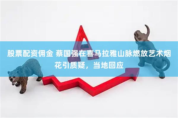 股票配资佣金 蔡国强在喜马拉雅山脉燃放艺术烟花引质疑，当地回应