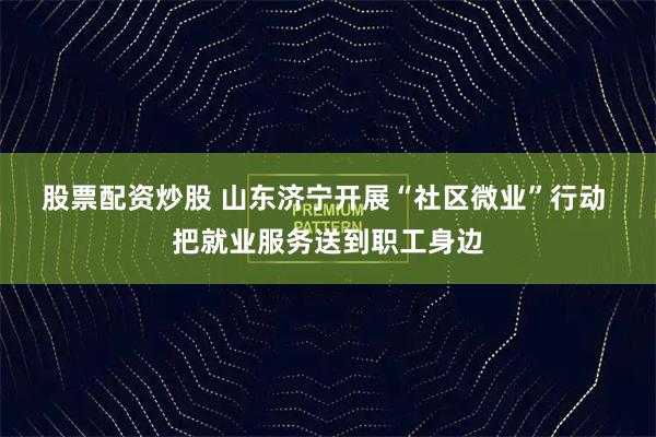 股票配资炒股 山东济宁开展“社区微业”行动 把就业服务送到职工身边