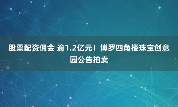 股票配资佣金 逾1.2亿元！博罗四角楼珠宝创意园公告拍卖