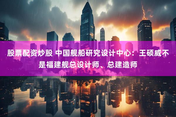 股票配资炒股 中国舰船研究设计中心：王硕威不是福建舰总设计师、总建造师