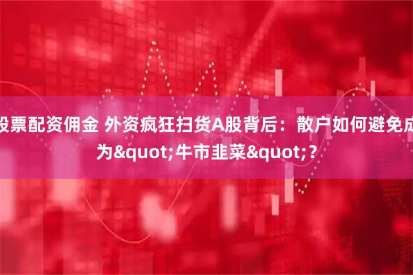 股票配资佣金 外资疯狂扫货A股背后：散户如何避免成为"牛市韭菜"？