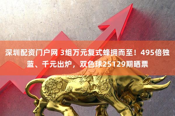 深圳配资门户网 3组万元复式蜂拥而至！495倍独蓝、千元出炉，双色球25129期晒票