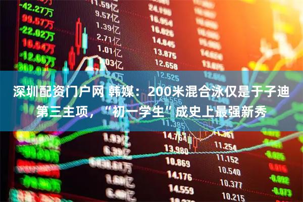 深圳配资门户网 韩媒：200米混合泳仅是于子迪第三主项，“初一学生”成史上最强新秀