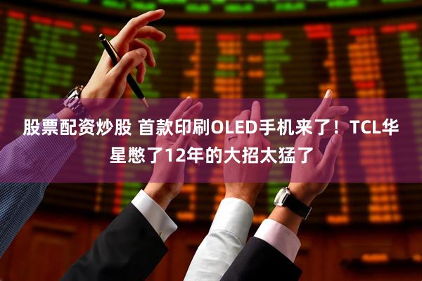 股票配资炒股 首款印刷OLED手机来了！TCL华星憋了12年的大招太猛了