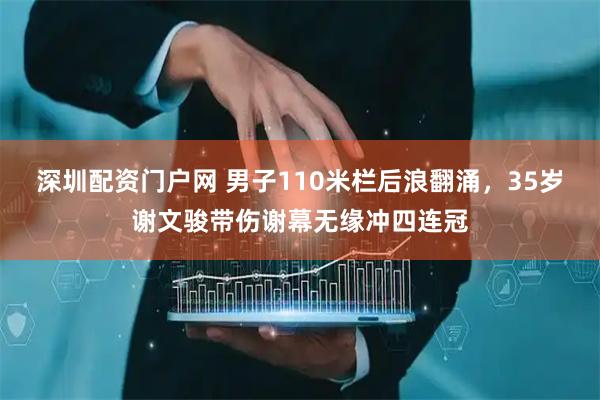 深圳配资门户网 男子110米栏后浪翻涌，35岁谢文骏带伤谢幕无缘冲四连冠