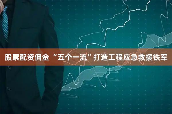 股票配资佣金 “五个一流”打造工程应急救援铁军
