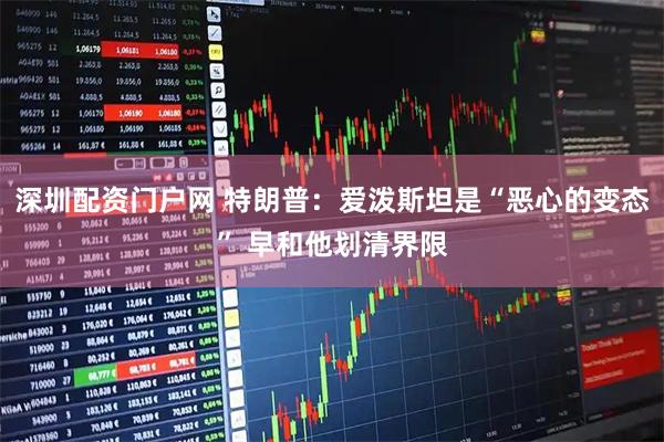 深圳配资门户网 特朗普：爱泼斯坦是“恶心的变态” 早和他划清界限