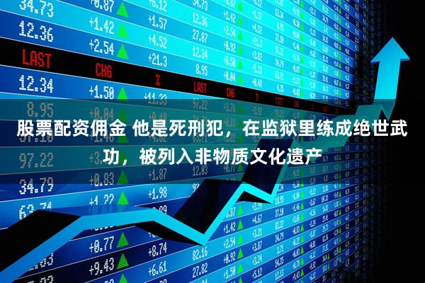 股票配资佣金 他是死刑犯，在监狱里练成绝世武功，被列入非物质文化遗产