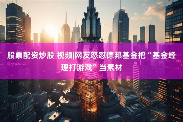 股票配资炒股 视频|网友怒怼德邦基金把“基金经理打游戏”当素材