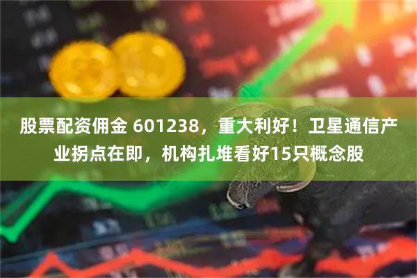 股票配资佣金 601238，重大利好！卫星通信产业拐点在即，机构扎堆看好15只概念股