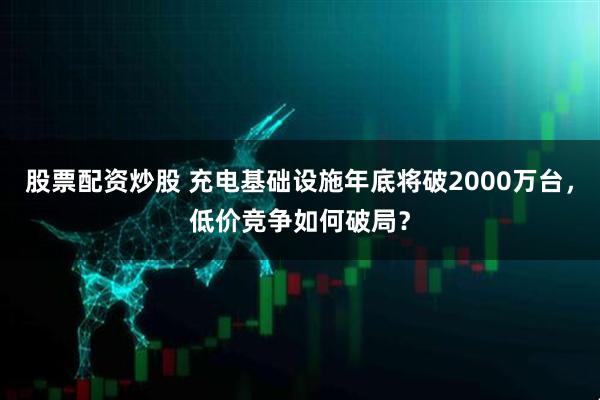 股票配资炒股 充电基础设施年底将破2000万台，低价竞争如何破局？