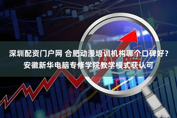 深圳配资门户网 合肥动漫培训机构哪个口碑好？安徽新华电脑专修学院教学模式获认可