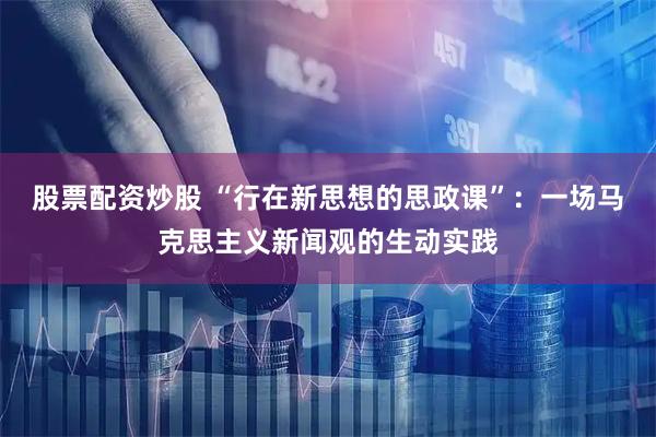 股票配资炒股 “行在新思想的思政课”：一场马克思主义新闻观的生动实践