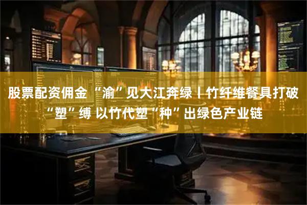 股票配资佣金 “渝”见大江奔绿丨竹纤维餐具打破“塑”缚 以竹代塑“种”出绿色产业链