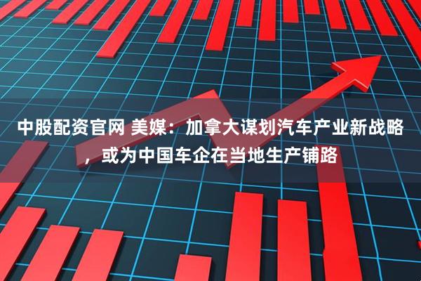 中股配资官网 美媒：加拿大谋划汽车产业新战略，或为中国车企在当地生产铺路