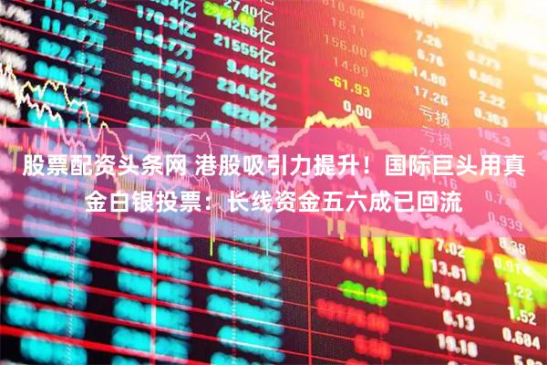 股票配资头条网 港股吸引力提升！国际巨头用真金白银投票：长线资金五六成已回流