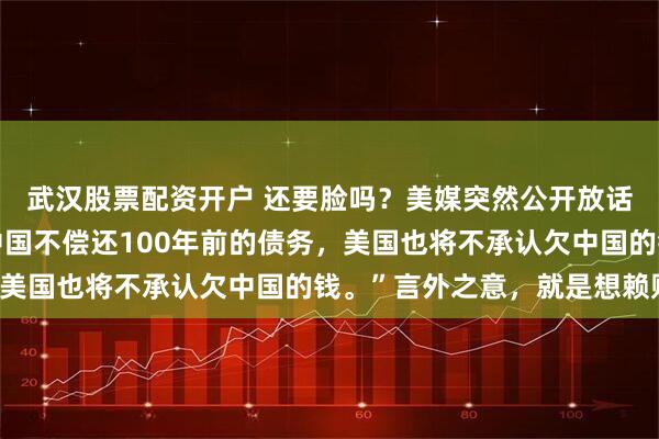 武汉股票配资开户 还要脸吗？美媒突然公开放话，昭告全球：“如果中国不偿还100年前的债务，美国也将不承认欠中国的钱。”言外之意，就是想赖账！