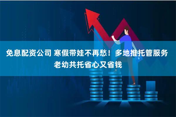 免息配资公司 寒假带娃不再愁！多地推托管服务 老幼共托省心又省钱
