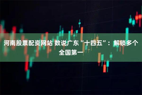 河南股票配资网站 数说广东“十四五”：解锁多个全国第一