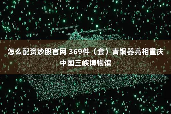 怎么配资炒股官网 369件（套）青铜器亮相重庆中国三峡博物馆