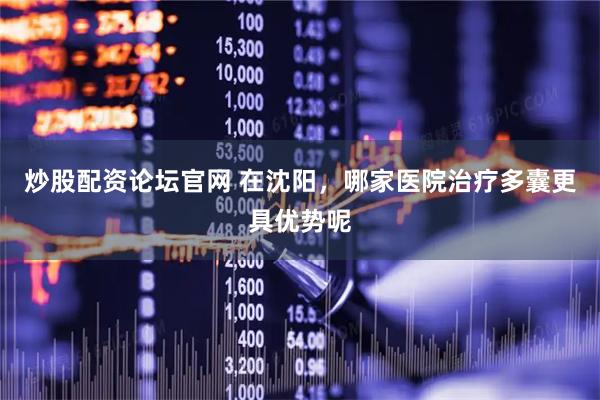 炒股配资论坛官网 在沈阳，哪家医院治疗多囊更具优势呢