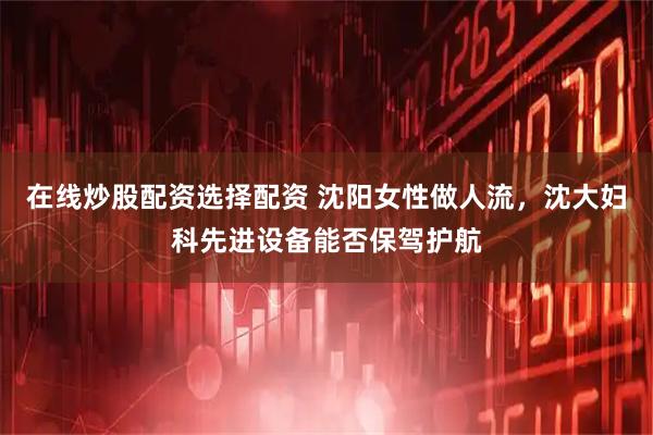 在线炒股配资选择配资 沈阳女性做人流，沈大妇科先进设备能否保驾护航
