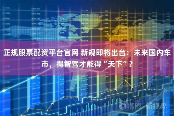 正规股票配资平台官网 新规即将出台：未来国内车市，得智驾才能得“天下”？