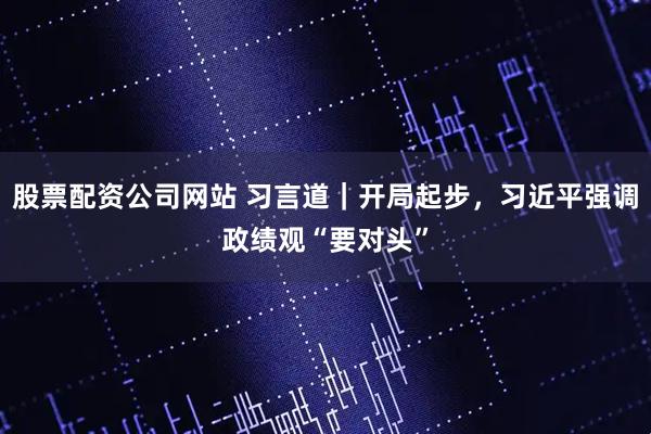 股票配资公司网站 习言道｜开局起步，习近平强调政绩观“要对头”