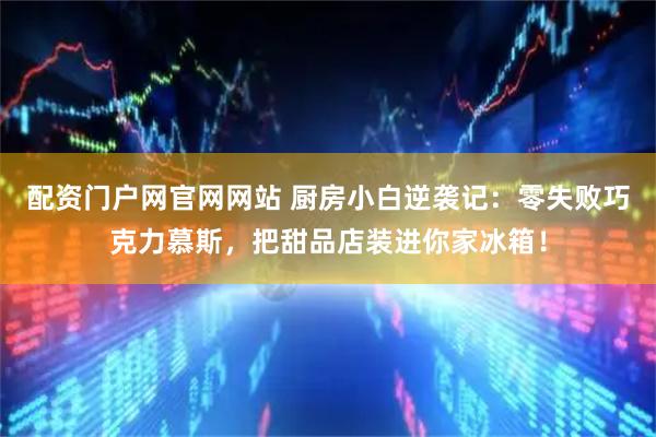 配资门户网官网网站 厨房小白逆袭记：零失败巧克力慕斯，把甜品店装进你家冰箱！