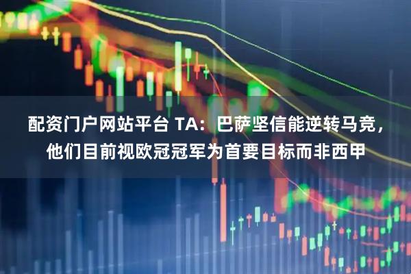 配资门户网站平台 TA：巴萨坚信能逆转马竞，他们目前视欧冠冠军为首要目标而非西甲
