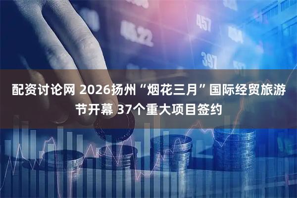 配资讨论网 2026扬州“烟花三月”国际经贸旅游节开幕 37个重大项目签约