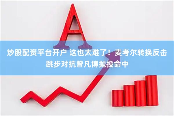 炒股配资平台开户 这也太难了！麦考尔转换反击跳步对抗曾凡博抛投命中