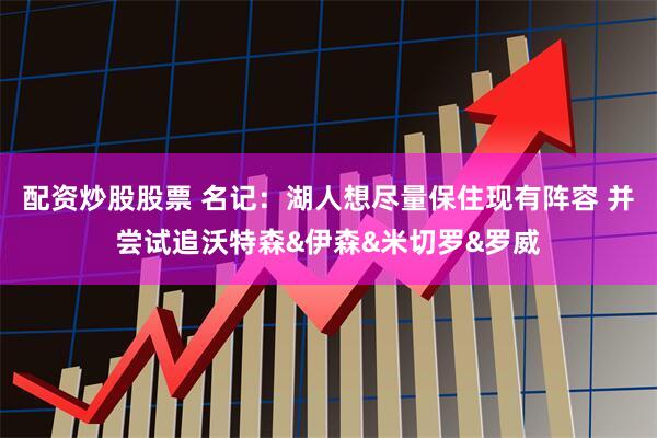 配资炒股股票 名记：湖人想尽量保住现有阵容 并尝试追沃特森&伊森&米切罗&罗威
