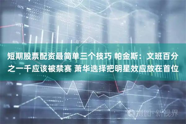 短期股票配资最简单三个技巧 帕金斯：文班百分之一千应该被禁赛 萧华选择把明星效应放在首位