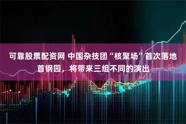 可靠股票配资网 中国杂技团“核聚场”首次落地首钢园，将带来三组不同的演出