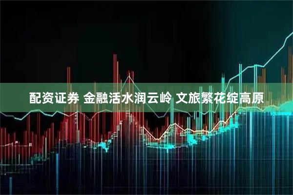 配资证券 金融活水润云岭 文旅繁花绽高原