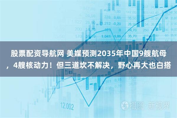 股票配资导航网 美媒预测2035年中国9艘航母，4艘核动力！但三道坎不解决，野心再大也白搭