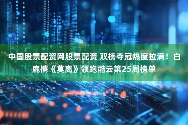 中国股票配资网股票配资 双榜夺冠热度拉满！白鹿携《莫离》领跑酷云第25周榜单