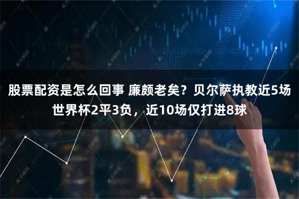 股票配资是怎么回事 廉颇老矣？贝尔萨执教近5场世界杯2平3负，近10场仅打进8球
